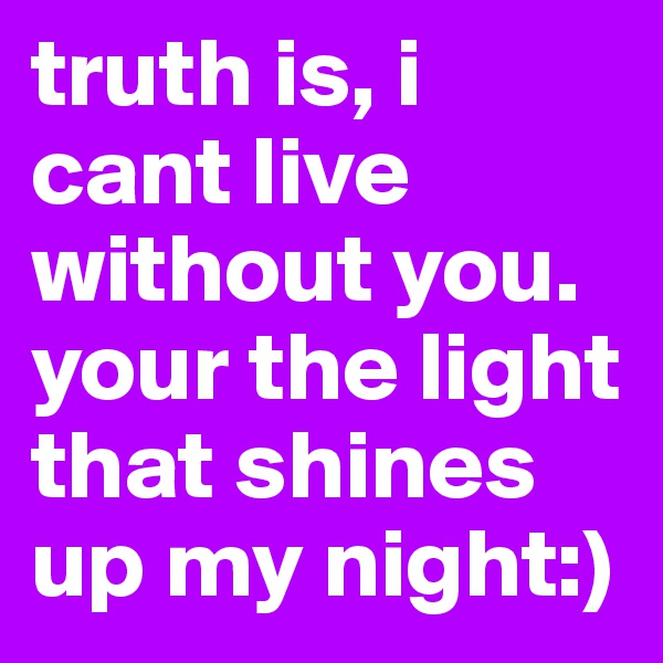 truth is, i cant live without you. your the light that shines up my night:)