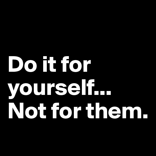 

Do it for yourself... Not for them.