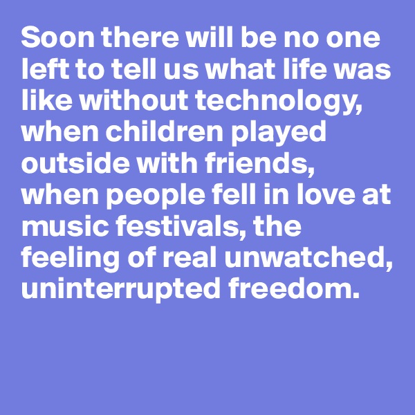 Soon there will be no one left to tell us what life was like without technology, when children played outside with friends, when people fell in love at music festivals, the feeling of real unwatched, uninterrupted freedom.

 