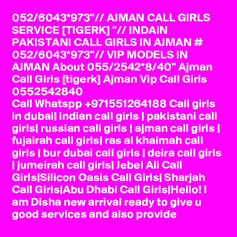 052/6043*973"// AJMAN CALL GIRLS SERVICE [TIGERK] "// INDAIN PAKISTANI CALL GIRLS IN AJMAN # 052/6043*973"// VIP MODELS IN AJMAN About 055/2542*8/40" Ajman Call Girls [tigerk] Ajman Vip Call Girls 0552542840
Call Whatspp +971551264188 Call girls in dubai| indian call girls | pakistani call girls| russian call girls | ajman call girls | fujairah call girls| ras al khaimah call girls | bur dubai call girls | deira call girls | jumeirah call girls| Jebel Ali Call Girls|Silicon Oasis Call Girls| Sharjah Call Girls|Abu Dhabi Call Girls|Hello! I am Disha new arrival ready to give u good services and also provide