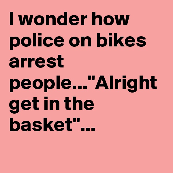 I wonder how police on bikes arrest people..."Alright get in the basket"...