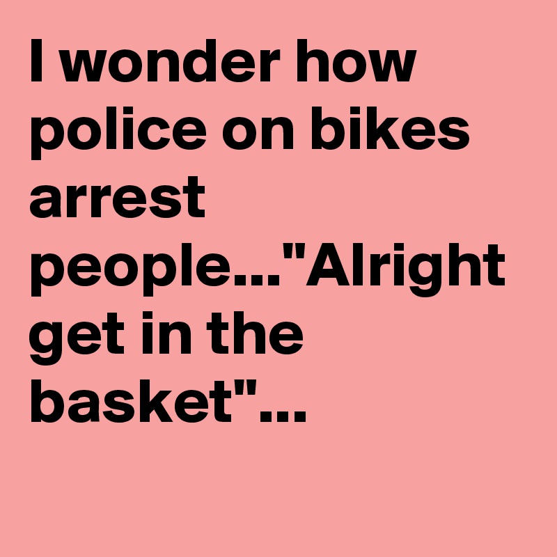 I wonder how police on bikes arrest people..."Alright get in the basket"...