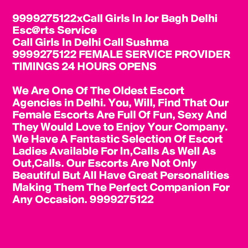 9999275122xCall Girls In Jor Bagh Delhi Esc@rts Service
Call Girls In Delhi Call Sushma 9999275122 FEMALE SERVICE PROVIDER
TIMINGS 24 HOURS OPENS

We Are One Of The Oldest Escort Agencies in Delhi. You, Will, Find That Our Female Escorts Are Full Of Fun, Sexy And They Would Love to Enjoy Your Company. We Have A Fantastic Selection Of Escort Ladies Available For In,Calls As Well As Out,Calls. Our Escorts Are Not Only Beautiful But All Have Great Personalities Making Them The Perfect Companion For Any Occasion. 9999275122
