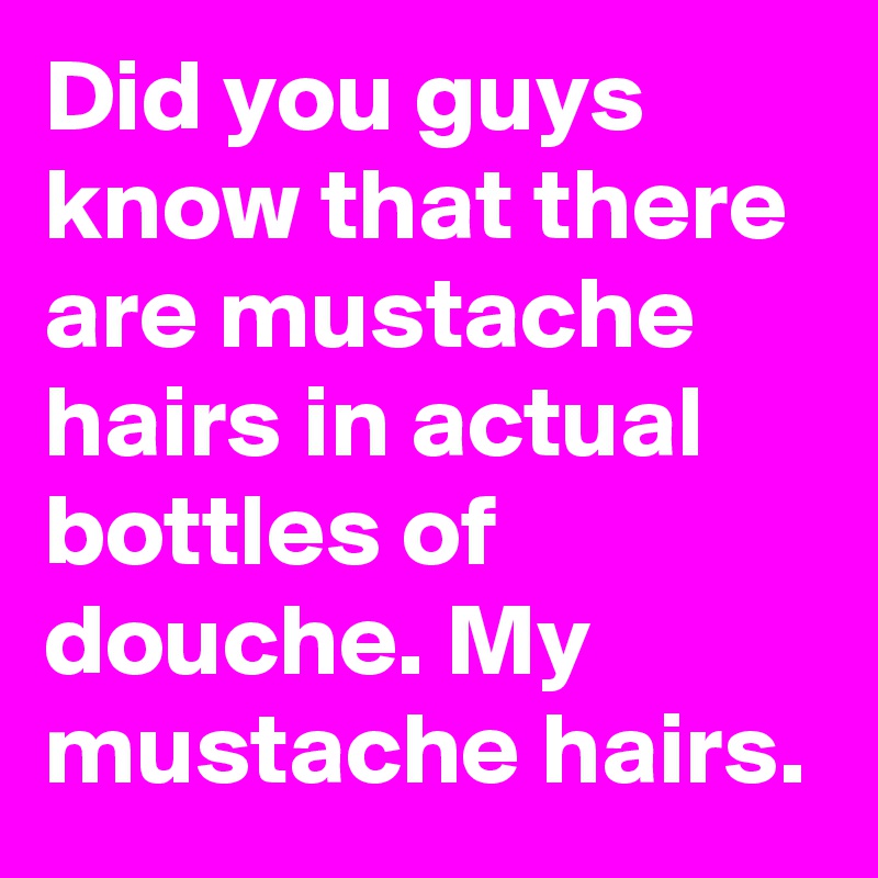 Did you guys know that there are mustache hairs in actual bottles of douche. My mustache hairs.