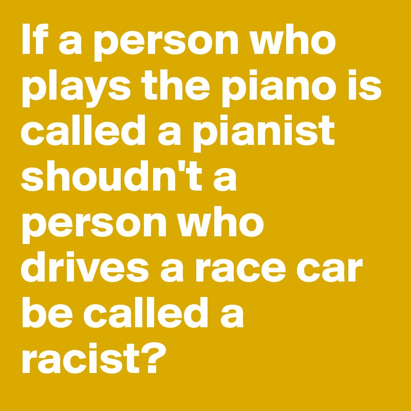 If a person who plays the piano is called a pianist shoudn't a person who drives a race car be called a racist?