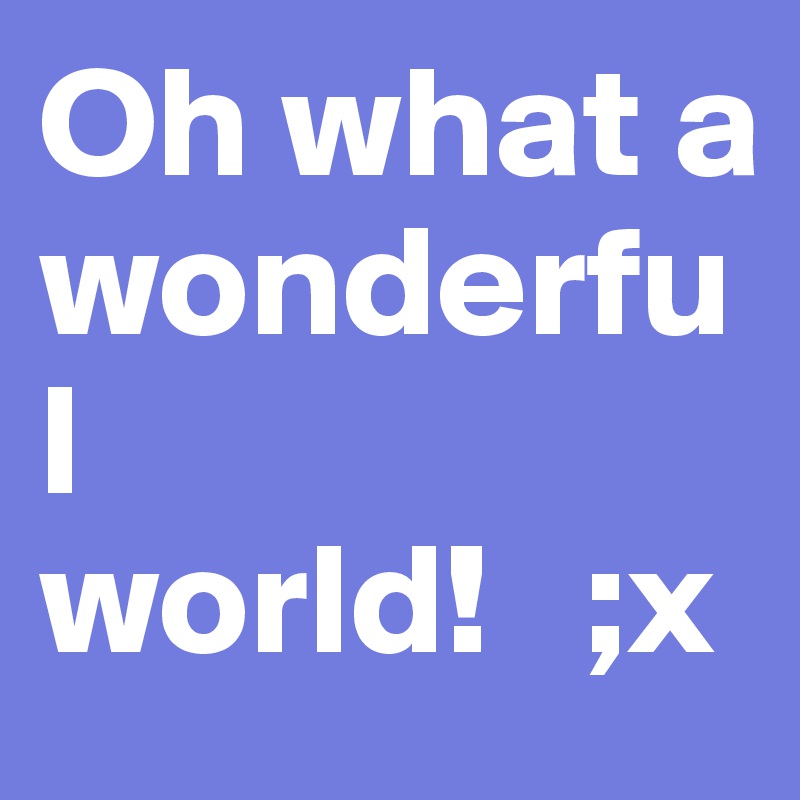 Oh what a wonderful world!   ;x