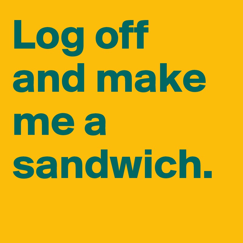 Log off and make me a sandwich.
