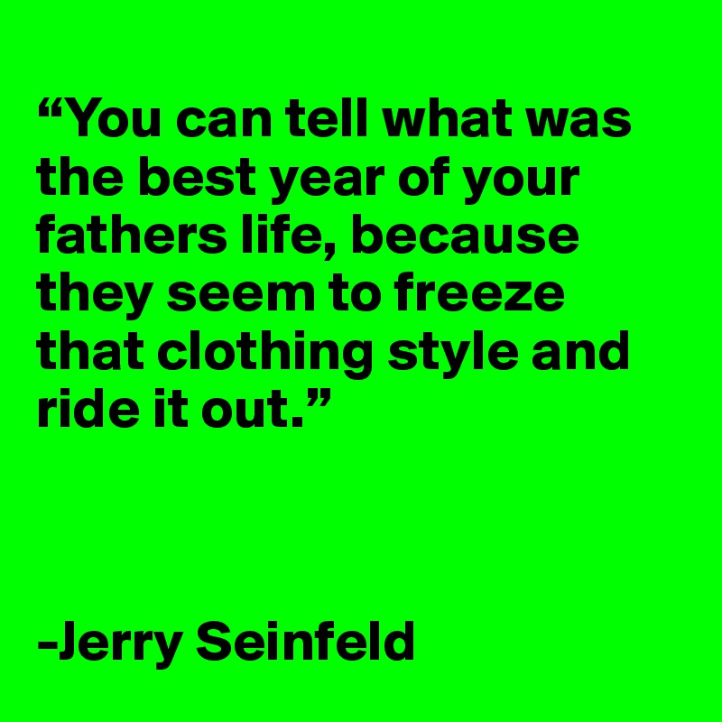 
“You can tell what was the best year of your fathers life, because they seem to freeze that clothing style and ride it out.”  



-Jerry Seinfeld