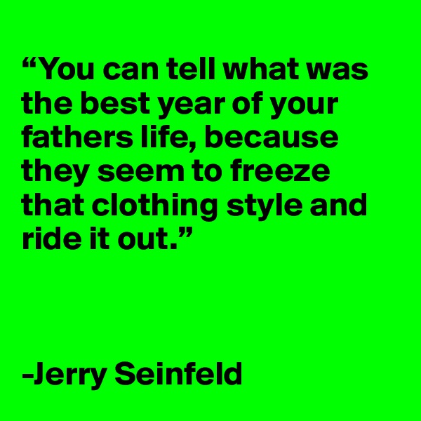 
“You can tell what was the best year of your fathers life, because they seem to freeze that clothing style and ride it out.”  



-Jerry Seinfeld