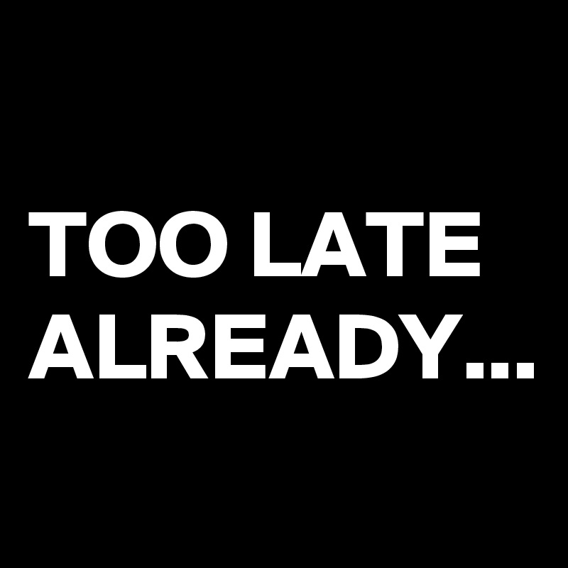 TOO LATE ALREADY...