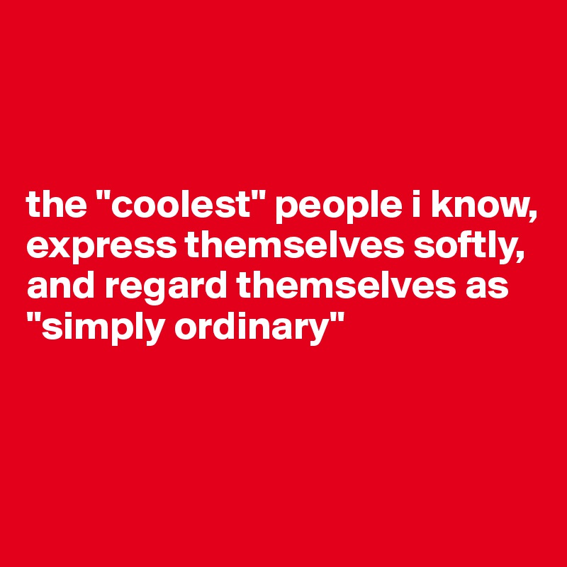 



the "coolest" people i know, express themselves softly, and regard themselves as "simply ordinary"



