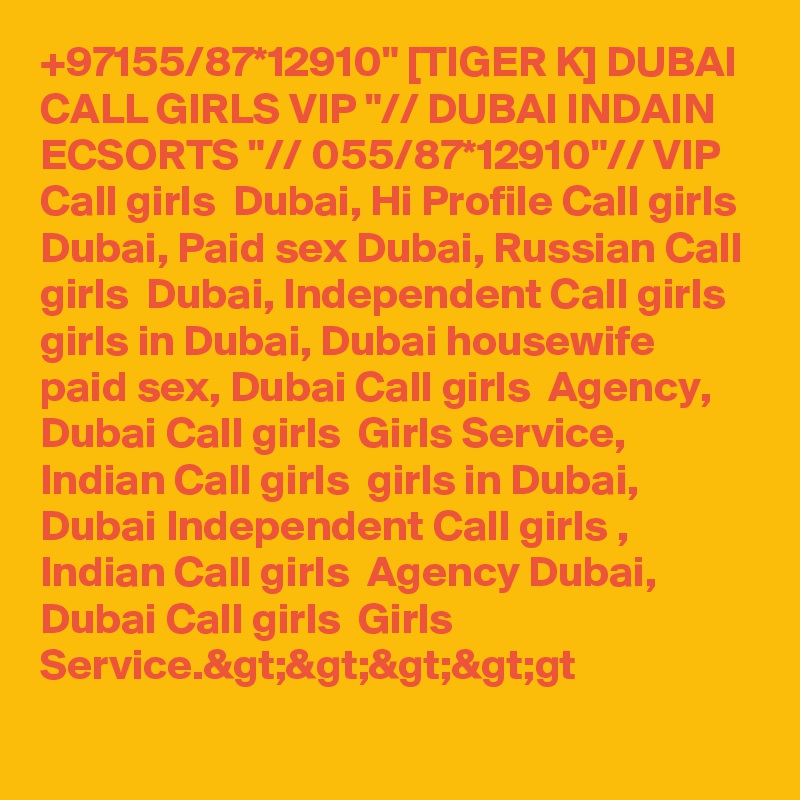 +97155/87*12910" [TIGER K] DUBAI CALL GIRLS VIP "// DUBAI INDAIN ECSORTS "// 055/87*12910"// VIP Call girls  Dubai, Hi Profile Call girls  Dubai, Paid sex Dubai, Russian Call girls  Dubai, Independent Call girls  girls in Dubai, Dubai housewife paid sex, Dubai Call girls  Agency, Dubai Call girls  Girls Service, Indian Call girls  girls in Dubai, Dubai Independent Call girls , Indian Call girls  Agency Dubai, Dubai Call girls  Girls Service.>>>>gt