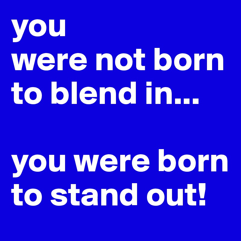 you 
were not born to blend in... 

you were born to stand out! 