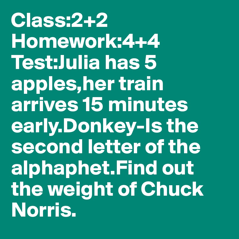 Class:2+2
Homework:4+4
Test:Julia has 5 apples,her train arrives 15 minutes early.Donkey-Is the second letter of the alphaphet.Find out the weight of Chuck Norris.