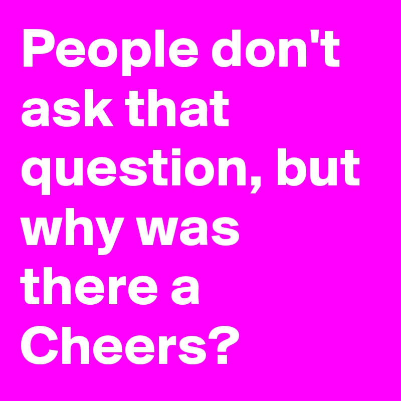 People don't ask that question, but why was there a Cheers?