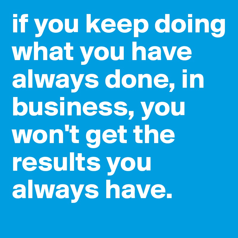 if you keep doing what you have always done, in business, you won't get the results you always have.