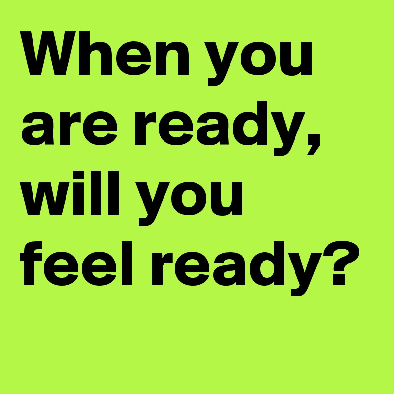 When you are ready, will you feel ready?
