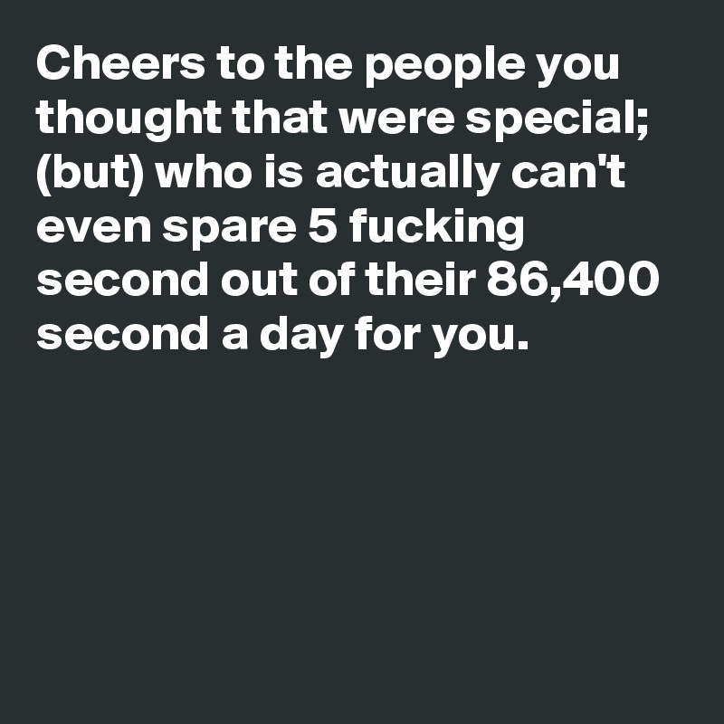 Cheers to the people you thought that were special; (but) who is actually can't even spare 5 fucking second out of their 86,400 second a day for you.





