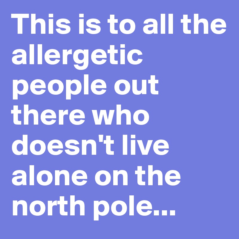 This is to all the allergetic people out there who doesn't live alone on the north pole...