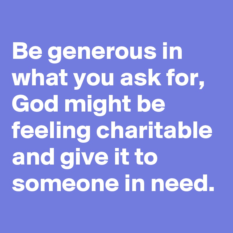 
Be generous in what you ask for, God might be feeling charitable and give it to someone in need.
