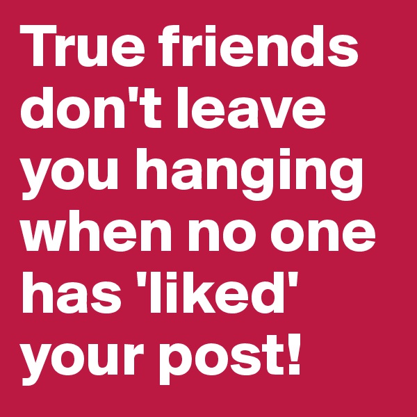 True friends don't leave you hanging when no one has 'liked' your post!