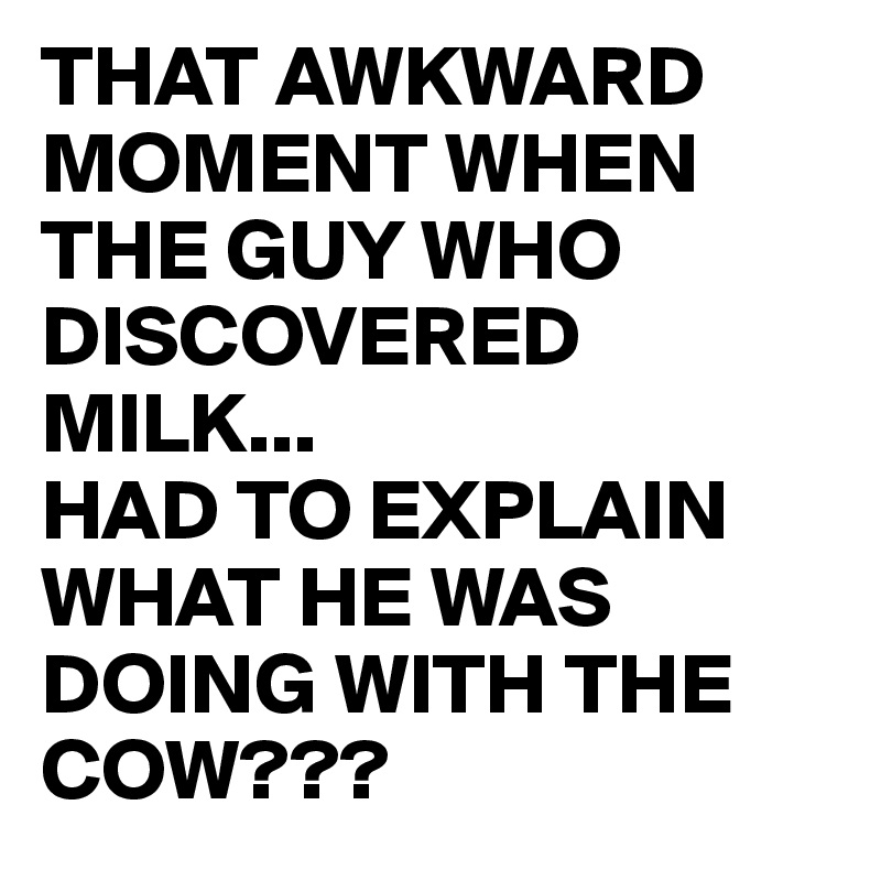 THAT AWKWARD MOMENT WHEN THE GUY WHO DISCOVERED MILK...
HAD TO EXPLAIN WHAT HE WAS DOING WITH THE COW??? 