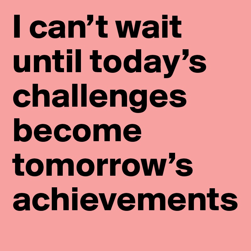 I can’t wait until today’s challenges become tomorrow’s achievements