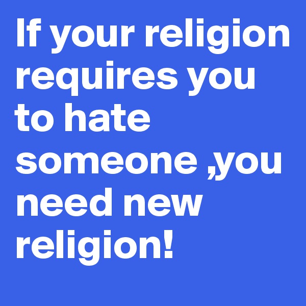 If your religion requires you to hate someone ,you need new religion!