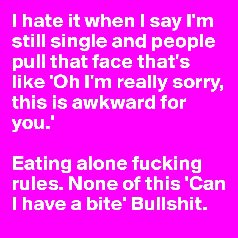 I hate it when I say I'm still single and people pull that face that's like 'Oh I'm really sorry, this is awkward for you.' 

Eating alone fucking rules. None of this 'Can I have a bite' Bullshit.