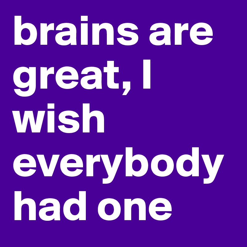 brains are great, I wish everybody had one