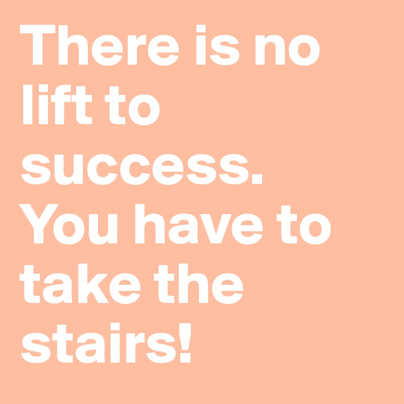 There is no lift to success. 
You have to take the stairs!