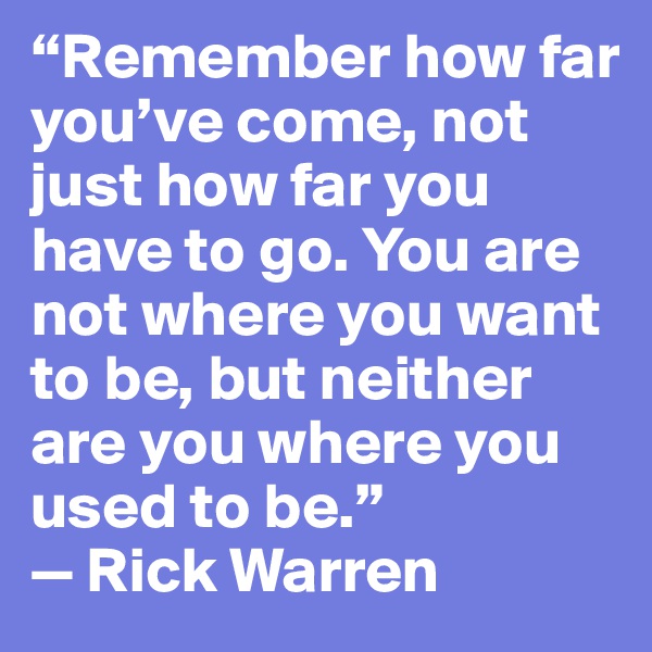 “Remember how far you’ve come, not just how far you have to go. You are not where you want to be, but neither are you where you used to be.”
— Rick Warren