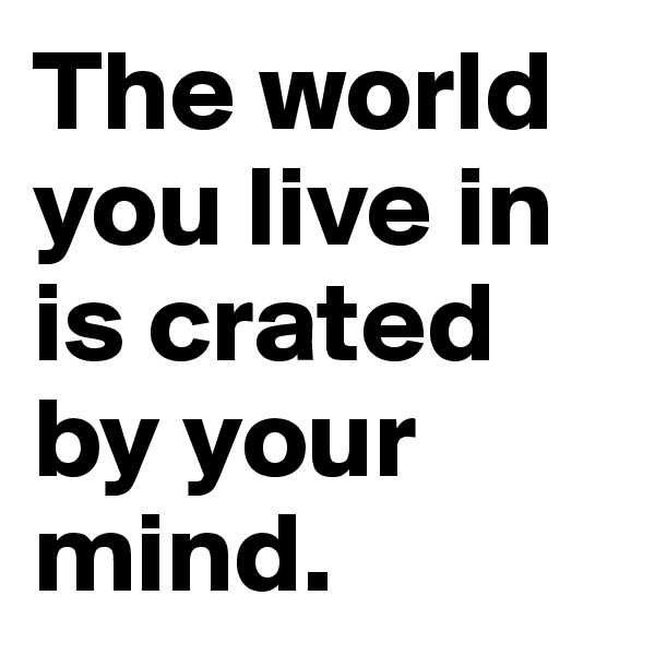 The world you live in is crated by your mind.