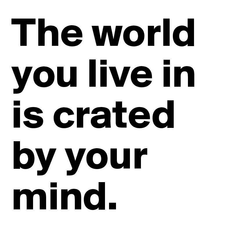 The world you live in is crated by your mind.