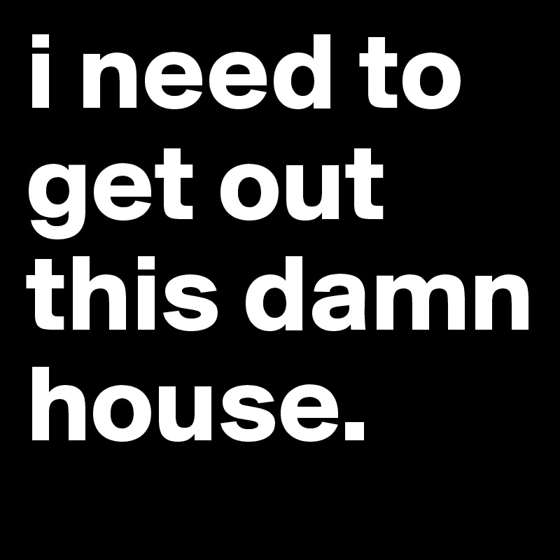 i need to get out this damn house. 