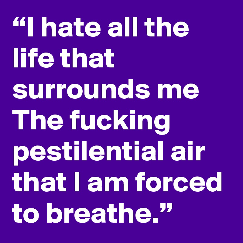 “I hate all the life that surrounds me The fucking pestilential air that I am forced to breathe.”