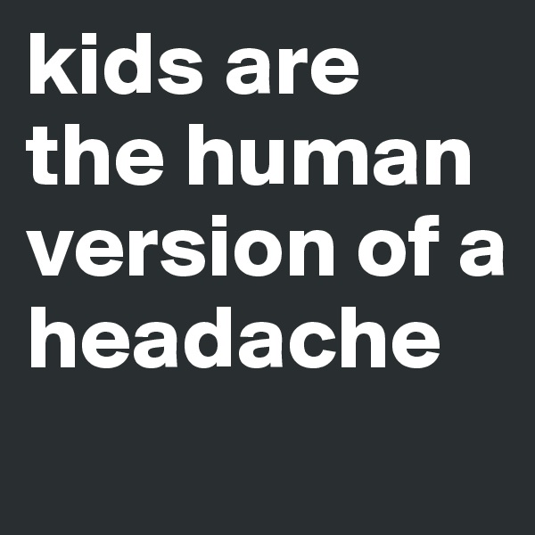 kids are the human version of a headache
