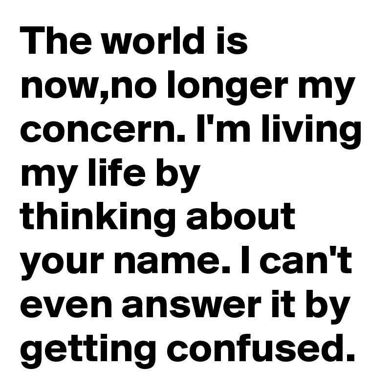 The world is now,no longer my concern. I'm living my life by thinking about your name. I can't even answer it by getting confused.