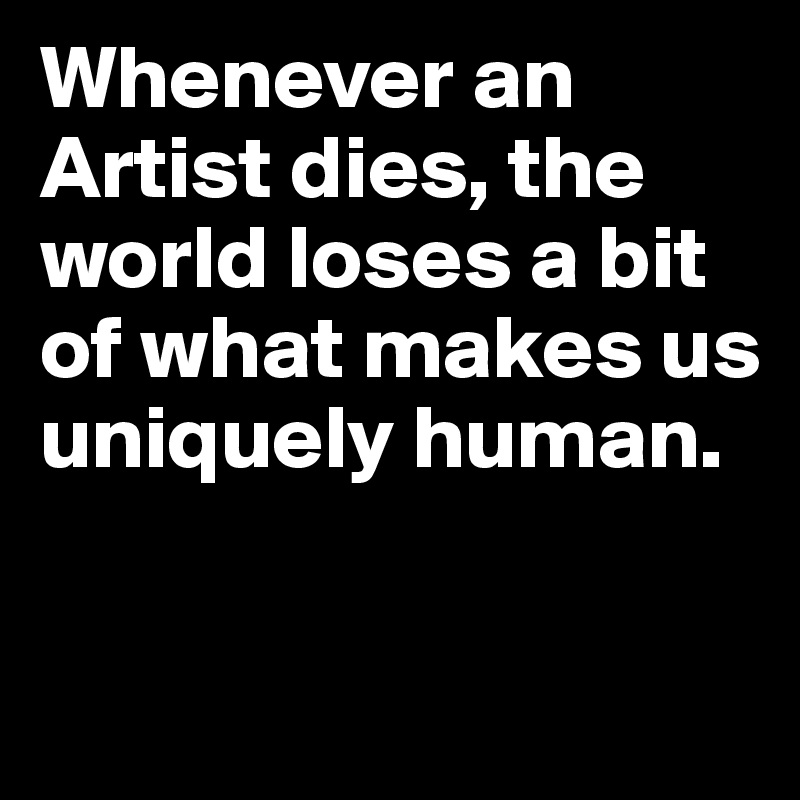 Whenever an Artist dies, the world loses a bit of what makes us uniquely human.

