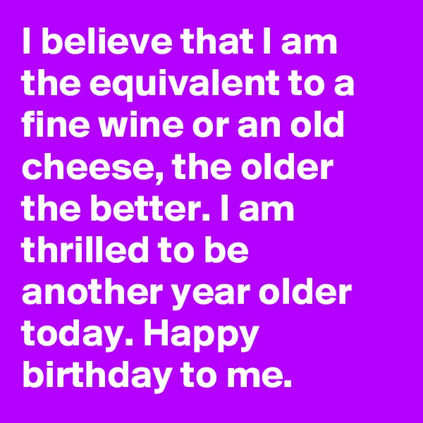 I believe that I am the equivalent to a fine wine or an old cheese, the older the better. I am thrilled to be another year older today. Happy birthday to me.