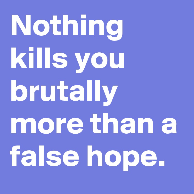 Nothing kills you brutally more than a false hope.