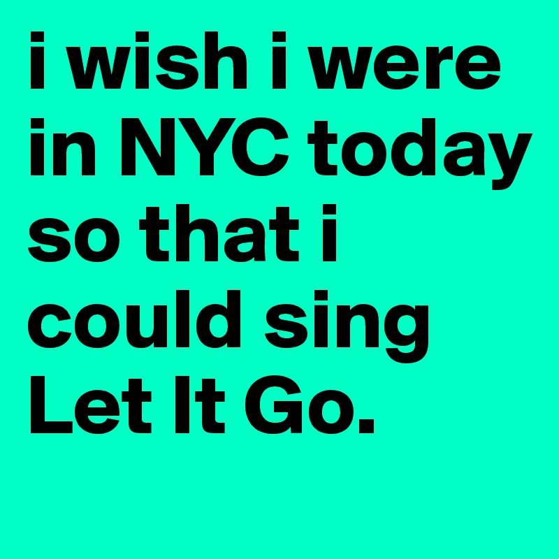 i wish i were in NYC today so that i could sing Let It Go. 