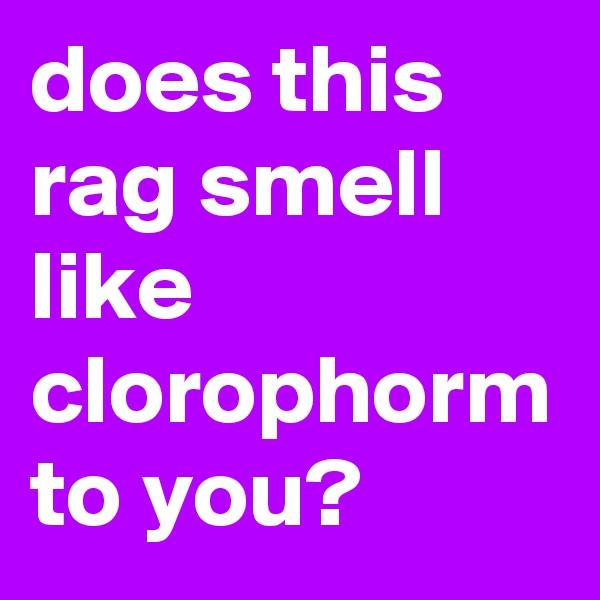 does this rag smell like clorophorm to you? 