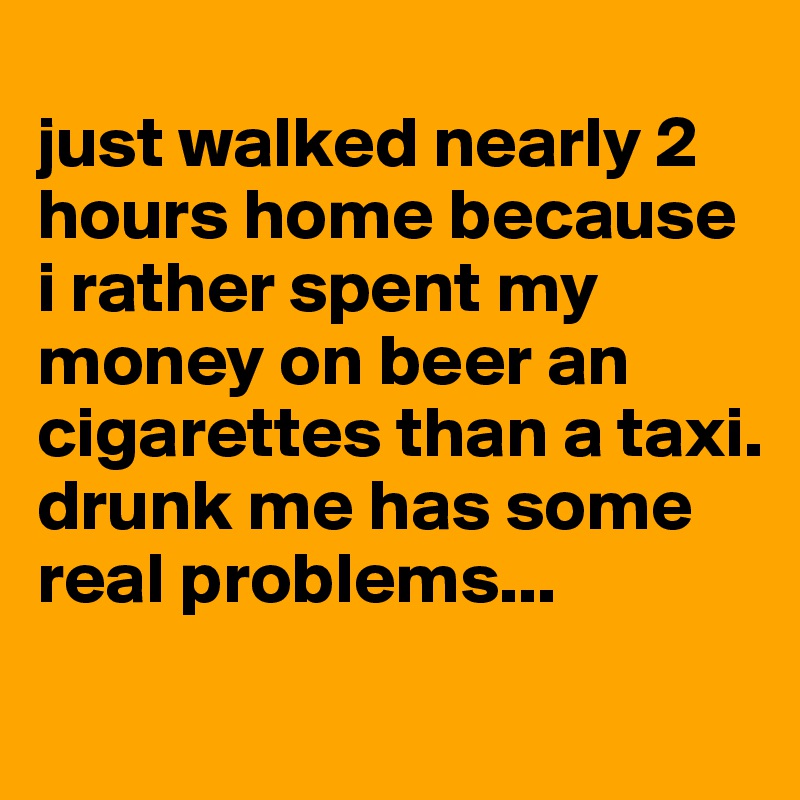 
just walked nearly 2 hours home because i rather spent my money on beer an cigarettes than a taxi.
drunk me has some real problems...
