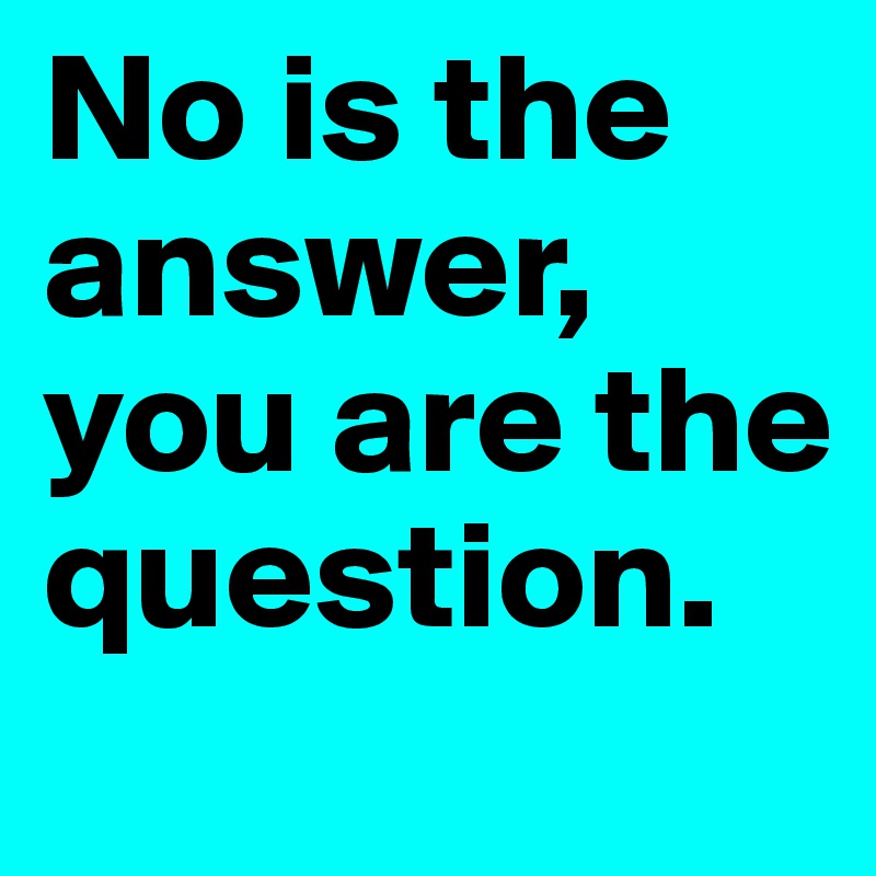 No is the answer, you are the question.