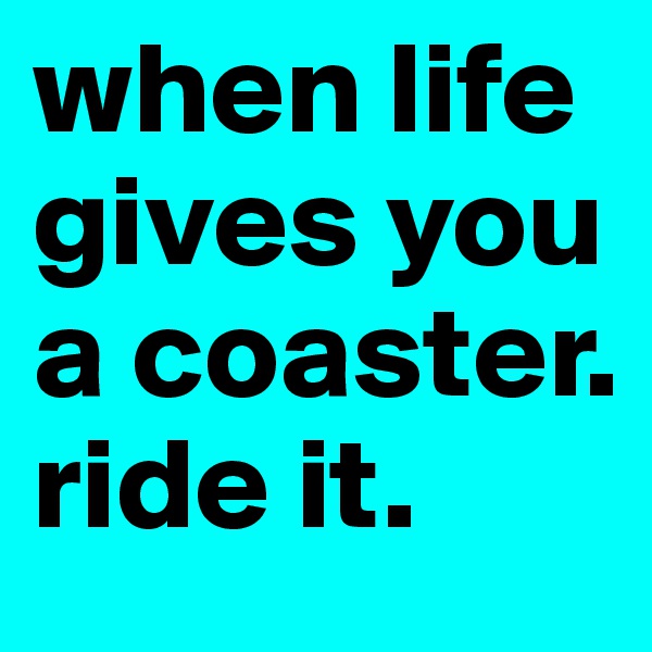 when life gives you a coaster. 
ride it.