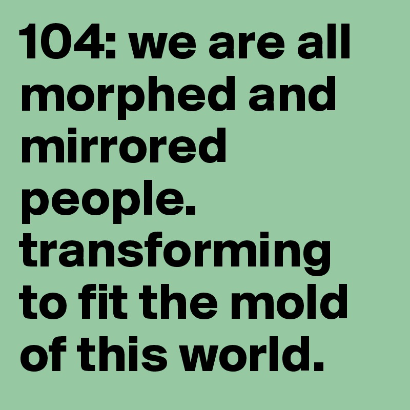 104: we are all morphed and mirrored people. transforming to fit the mold of this world.