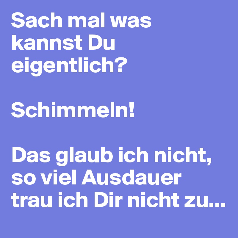 Sach mal was kannst Du eigentlich?

Schimmeln!

Das glaub ich nicht, so viel Ausdauer trau ich Dir nicht zu...