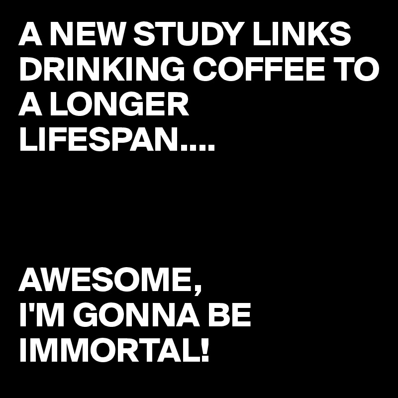 A NEW STUDY LINKS DRINKING COFFEE TO A LONGER LIFESPAN.... AWESOME, I'M ...