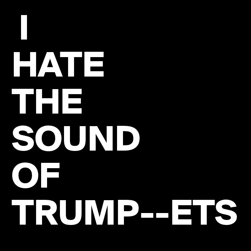  I 
HATE
THE
SOUND
OF
TRUMP--ETS 